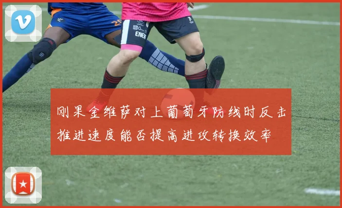 刚果金维萨对上葡萄牙防线时反击推进速度能否提高进攻转换效率