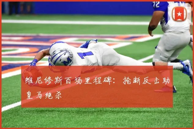 维尼修斯百场里程碑：抢断反击助皇马绝杀