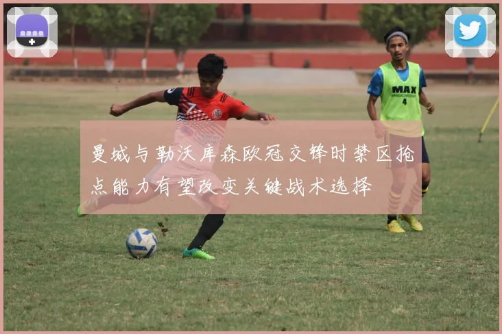 曼城与勒沃库森欧冠交锋时禁区抢点能力有望改变关键战术选择