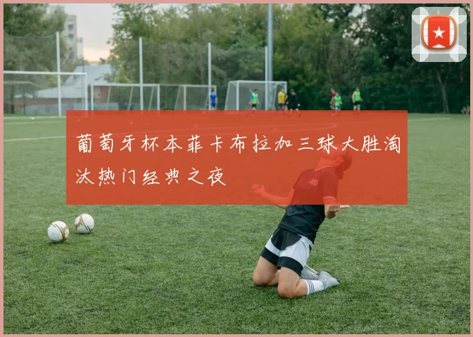 葡萄牙杯本菲卡布拉加三球大胜淘汰热门经典之夜