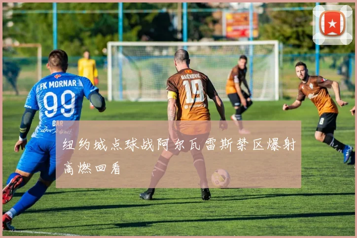 纽约城点球战阿尔瓦雷斯禁区爆射高燃回看