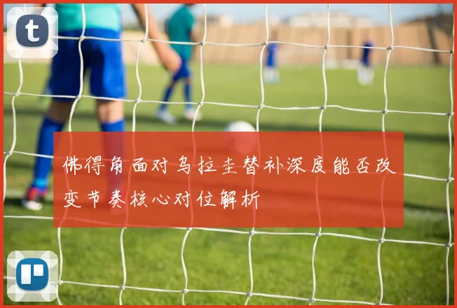 佛得角面对乌拉圭替补深度能否改变节奏核心对位解析