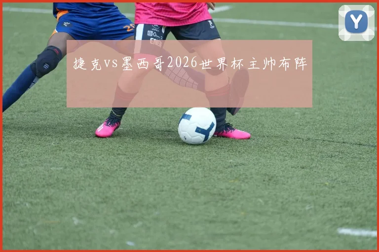 捷克vs墨西哥2026世界杯主帅布阵