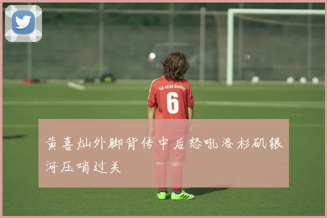黄喜灿外脚背传中后怒吼洛杉矶银河压哨过关