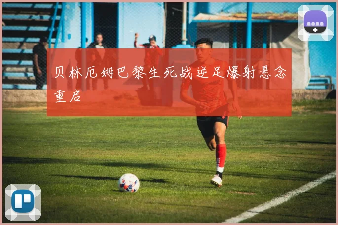 贝林厄姆巴黎生死战逆足爆射悬念重启