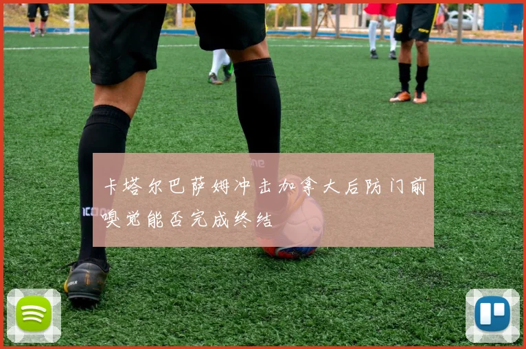 卡塔尔巴萨姆冲击加拿大后防门前嗅觉能否完成终结