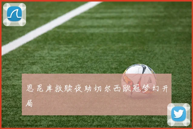 恩昆库救赎夜助切尔西欧冠梦幻开局