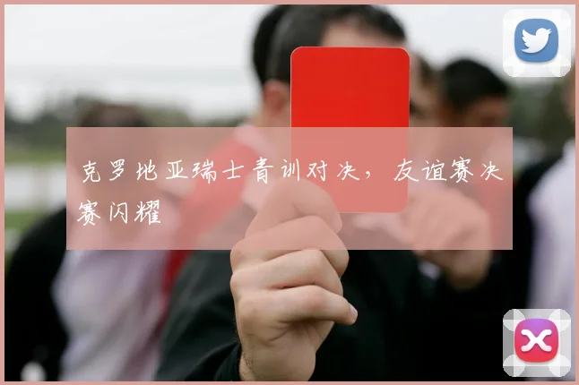 克罗地亚瑞士青训对决，友谊赛决赛闪耀