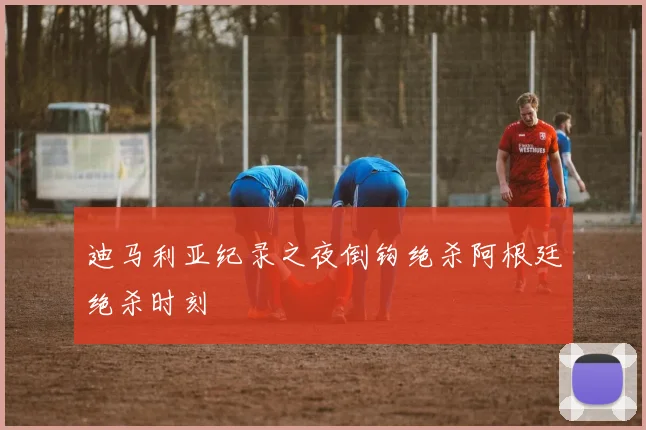 迪马利亚纪录之夜倒钩绝杀阿根廷绝杀时刻