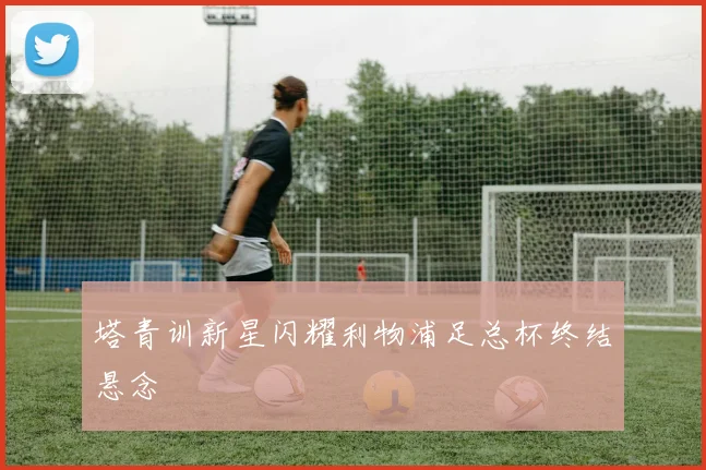 塔青训新星闪耀利物浦足总杯终结悬念