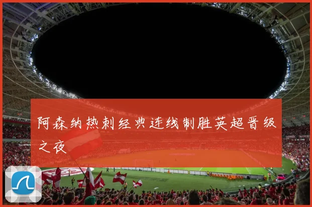 阿森纳热刺经典连线制胜英超晋级之夜
