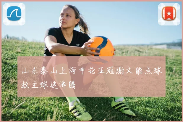 山东泰山上海申花亚冠谢文能点球救主球迷沸腾
