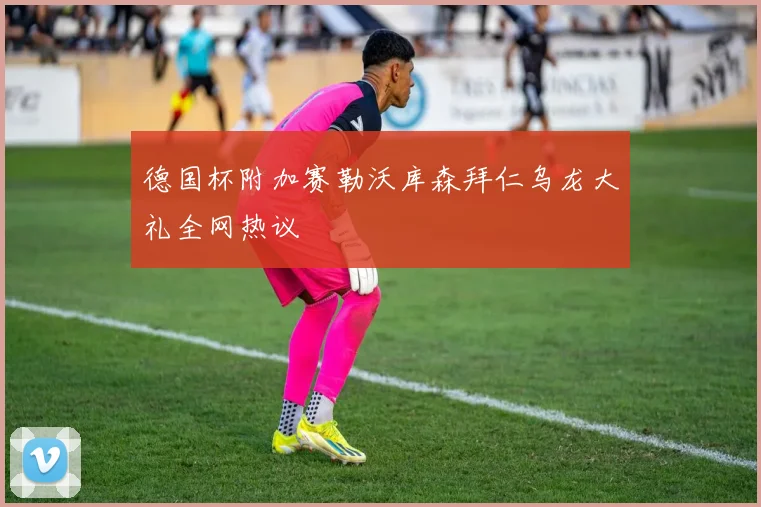 德国杯附加赛勒沃库森拜仁乌龙大礼全网热议