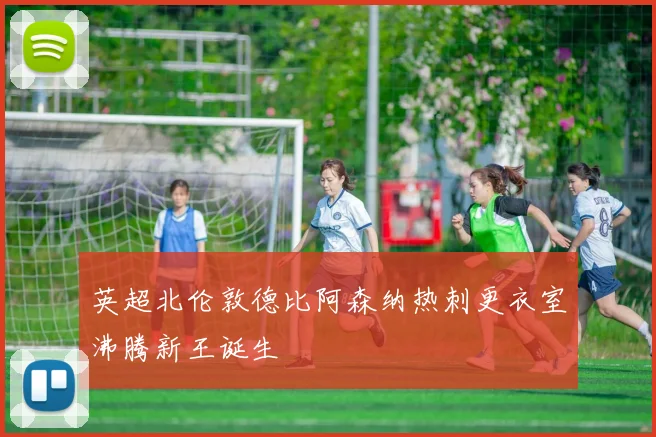 英超北伦敦德比阿森纳热刺更衣室沸腾新王诞生