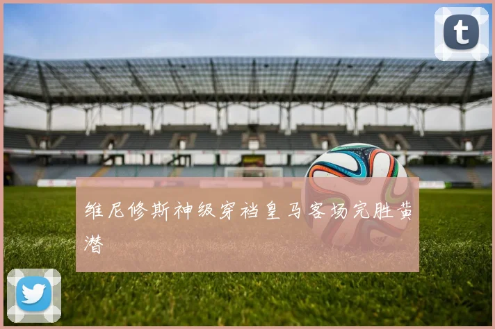 维尼修斯神级穿裆皇马客场完胜黄潜