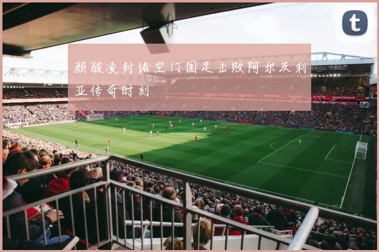 颜骏凌封堵空门国足击败阿尔及利亚传奇时刻