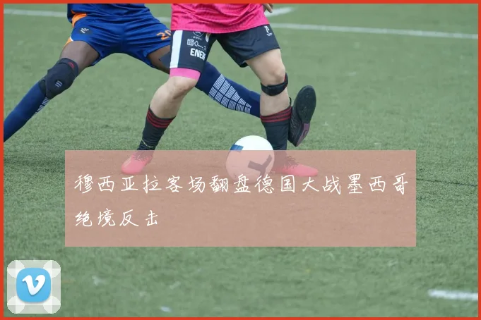穆西亚拉客场翻盘德国大战墨西哥绝境反击