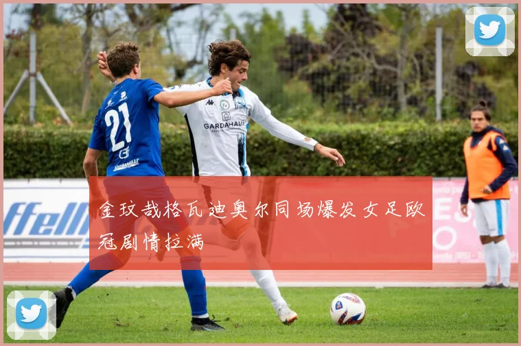 金玟哉格瓦迪奥尔同场爆发女足欧冠剧情拉满
