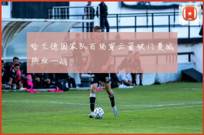 哈兰德国家队百场穿云箭破门曼城热血一战
