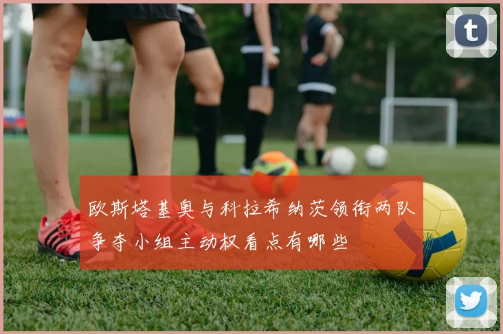 欧斯塔基奥与科拉希纳茨领衔两队争夺小组主动权看点有哪些