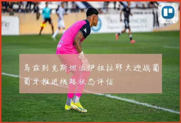 乌兹别克斯坦法伊祖拉耶夫迎战葡萄牙推进线路状态评估