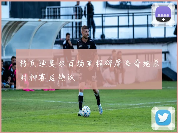 格瓦迪奥尔百场里程碑摩洛哥绝杀封神赛后热议