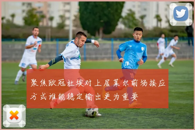 聚焦欧冠杜埃对上居莱尔前场接应方式谁能稳定输出更为重要