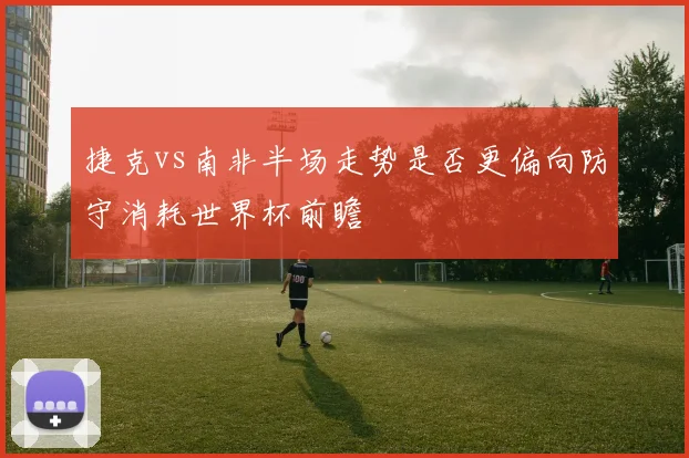 捷克vs南非半场走势是否更偏向防守消耗世界杯前瞻