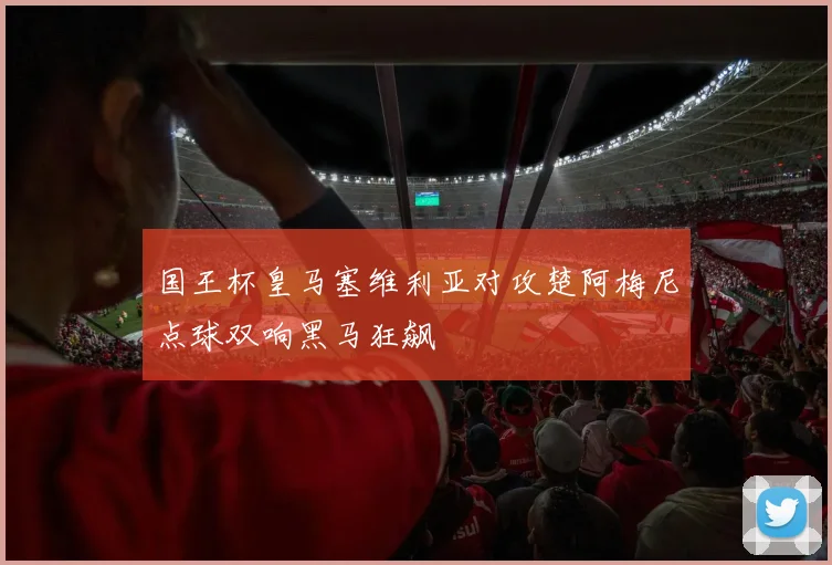 国王杯皇马塞维利亚对攻楚阿梅尼点球双响黑马狂飙
