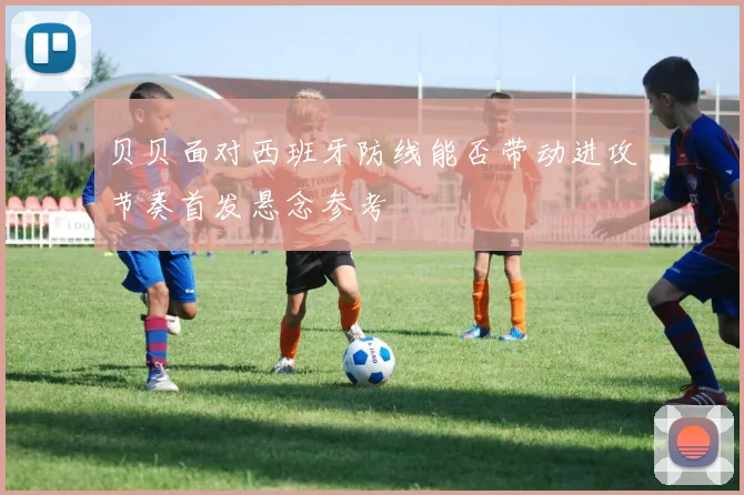 贝贝面对西班牙防线能否带动进攻节奏首发悬念参考