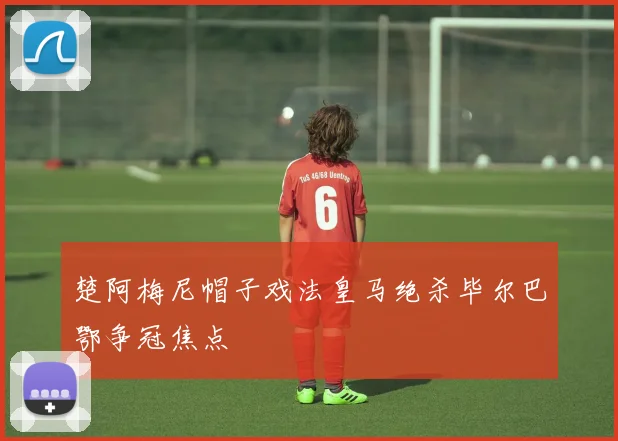 楚阿梅尼帽子戏法皇马绝杀毕尔巴鄂争冠焦点