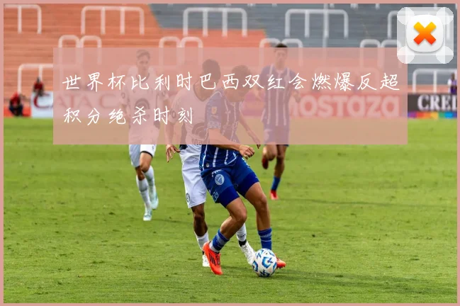 世界杯比利时巴西双红会燃爆反超积分绝杀时刻