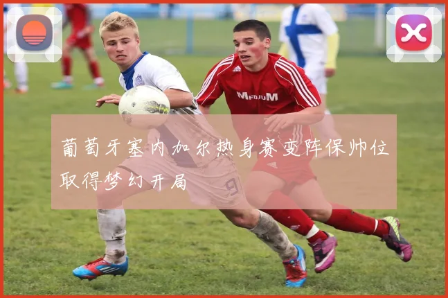 葡萄牙塞内加尔热身赛变阵保帅位取得梦幻开局