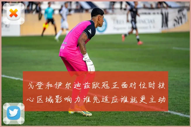 戈登和伊尔迪兹欧冠正面对位时核心区域影响力谁先适应谁就更主动