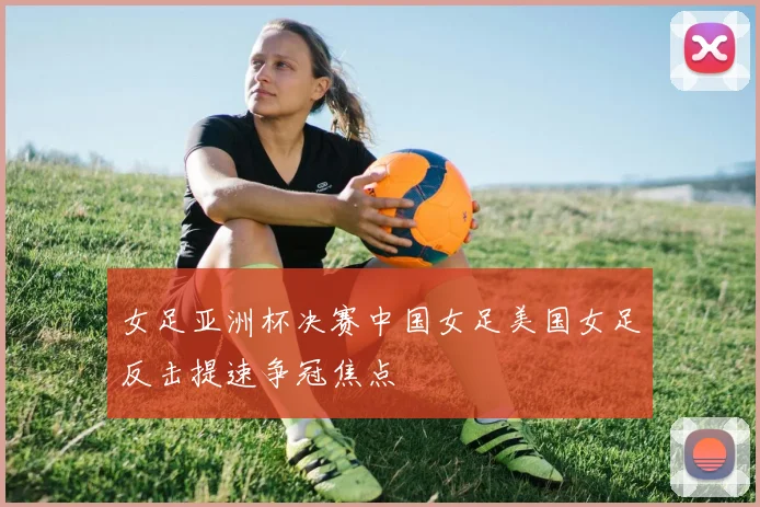 女足亚洲杯决赛中国女足美国女足反击提速争冠焦点