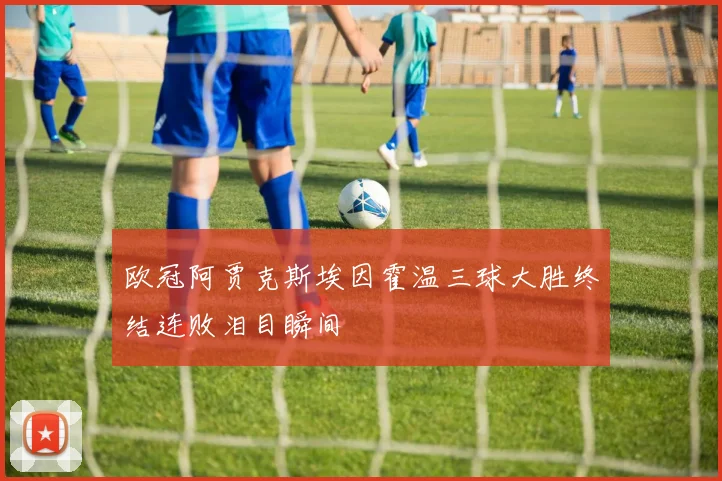 欧冠阿贾克斯埃因霍温三球大胜终结连败泪目瞬间