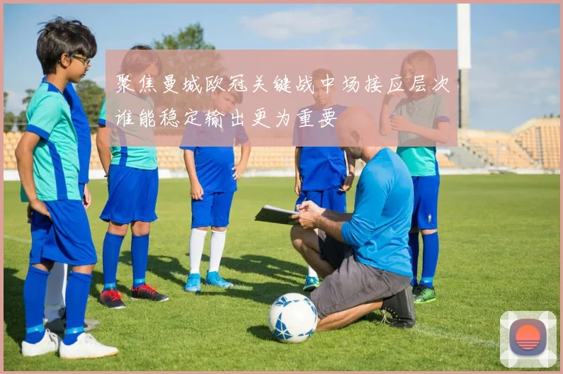 聚焦曼城欧冠关键战中场接应层次谁能稳定输出更为重要