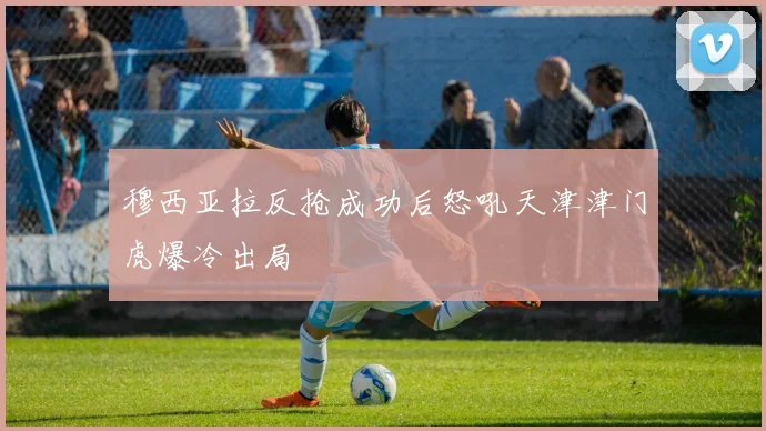穆西亚拉反抢成功后怒吼天津津门虎爆冷出局