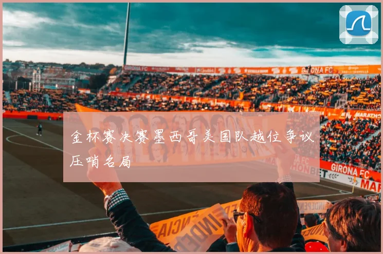 金杯赛决赛墨西哥美国队越位争议压哨名局