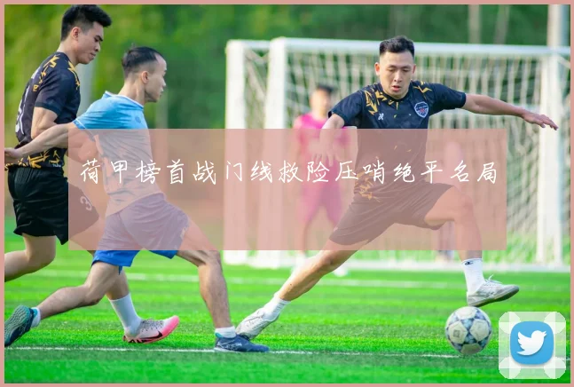 荷甲榜首战门线救险压哨绝平名局