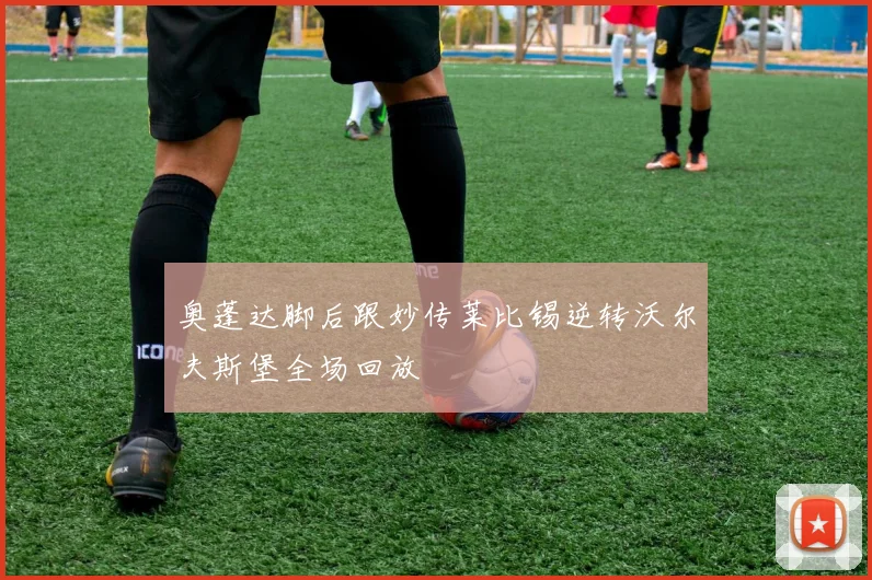 奥蓬达脚后跟妙传莱比锡逆转沃尔夫斯堡全场回放