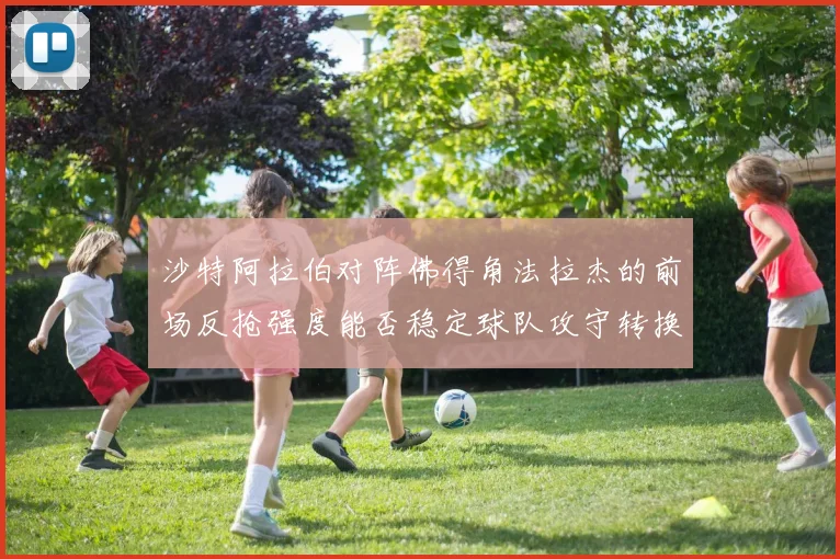沙特阿拉伯对阵佛得角法拉杰的前场反抢强度能否稳定球队攻守转换