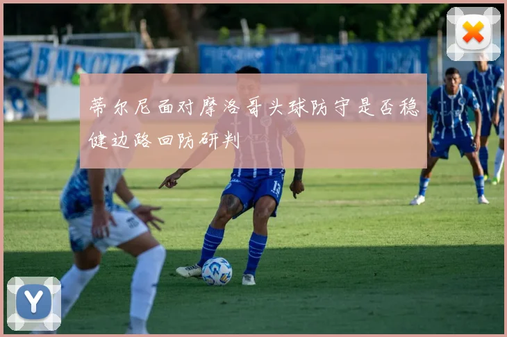 蒂尔尼面对摩洛哥头球防守是否稳健边路回防研判