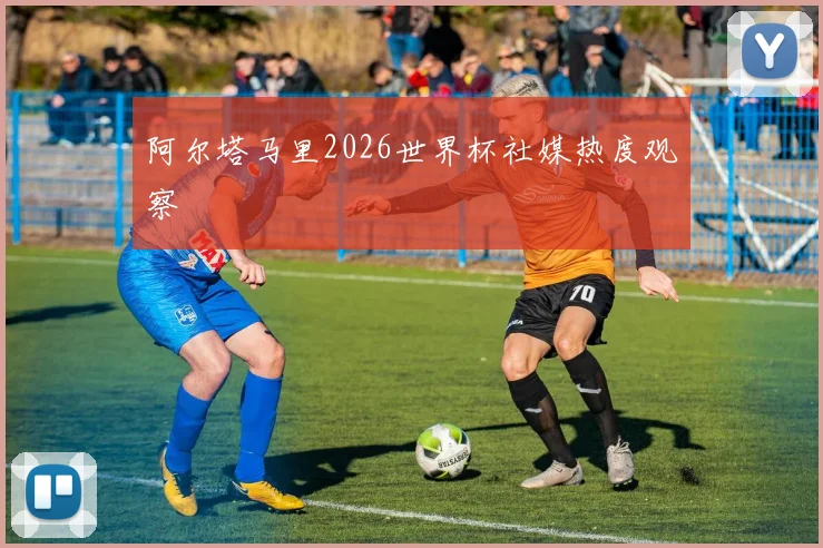 阿尔塔马里2026世界杯社媒热度观察