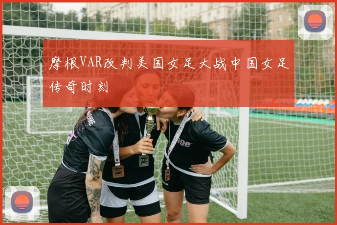 摩根VAR改判美国女足大战中国女足传奇时刻