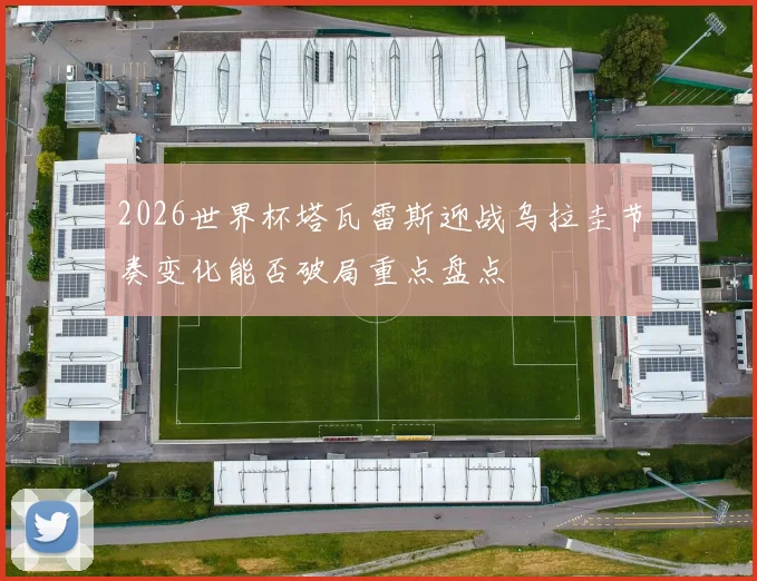 2026世界杯塔瓦雷斯迎战乌拉圭节奏变化能否破局重点盘点