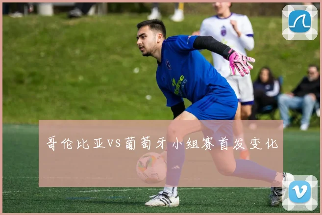 哥伦比亚vs葡萄牙小组赛首发变化