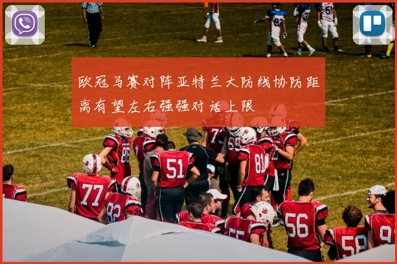 欧冠马赛对阵亚特兰大防线协防距离有望左右强强对话上限