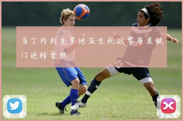 马丁内利克罗地亚生死战零角度破门逆转晋级