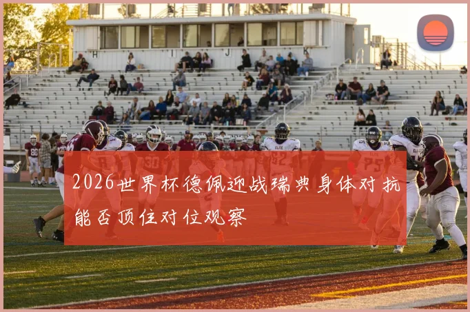 2026世界杯德佩迎战瑞典身体对抗能否顶住对位观察